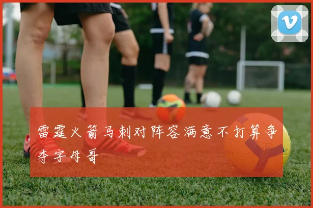 雷霆火箭马刺对阵容满意不打算争夺字母哥