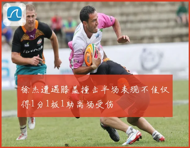 徐杰遭遇膝盖撞击半场表现不佳仅得1分1板1助离场受伤
