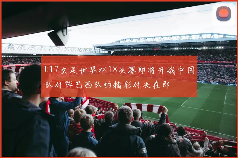 U17女足世界杯18决赛即将开战中国队对阵巴西队的精彩对决在即