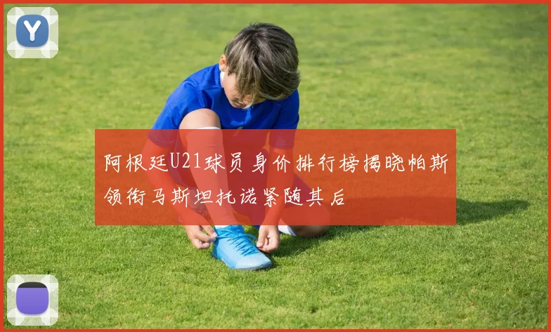阿根廷U21球员身价排行榜揭晓帕斯领衔马斯坦托诺紧随其后