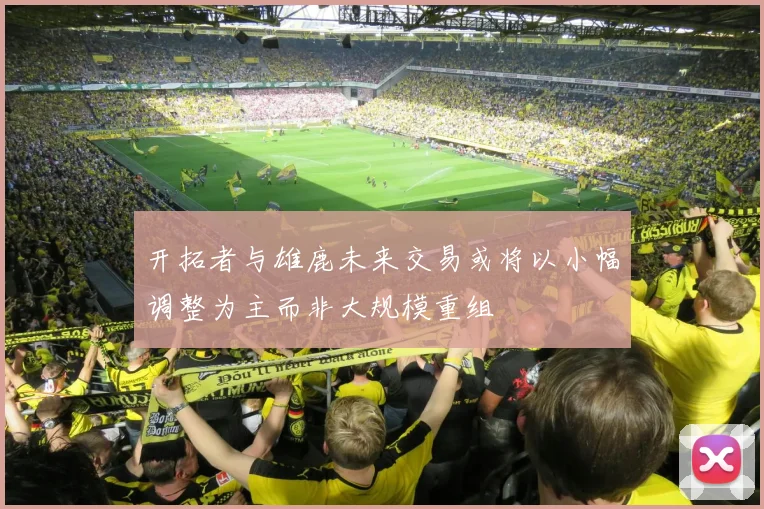 开拓者与雄鹿未来交易或将以小幅调整为主而非大规模重组