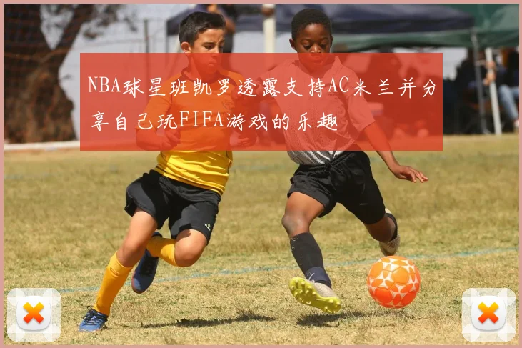 NBA球星班凯罗透露支持AC米兰并分享自己玩FIFA游戏的乐趣