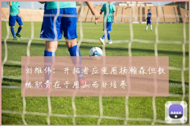 刘维伟：开拓者应重用杨瀚森但教练职责在于用人而非培养