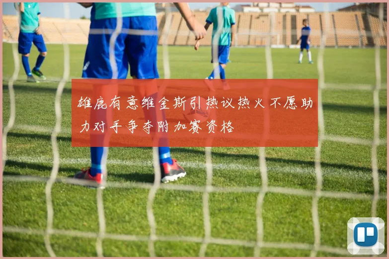 雄鹿有意维金斯引热议热火不愿助力对手争夺附加赛资格