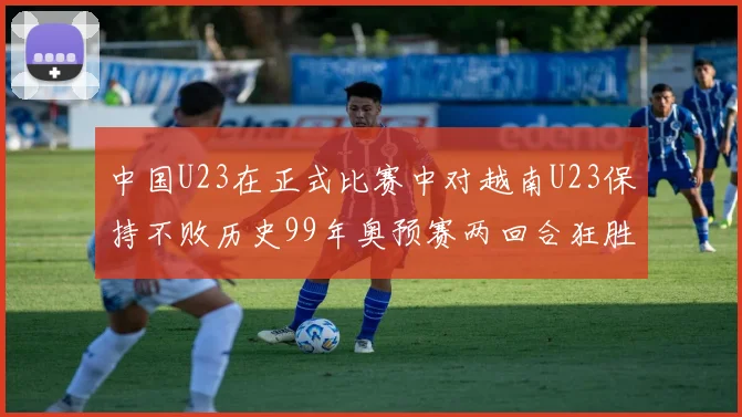 中国U23在正式比赛中对越南U23保持不败历史99年奥预赛两回合狂胜7-0