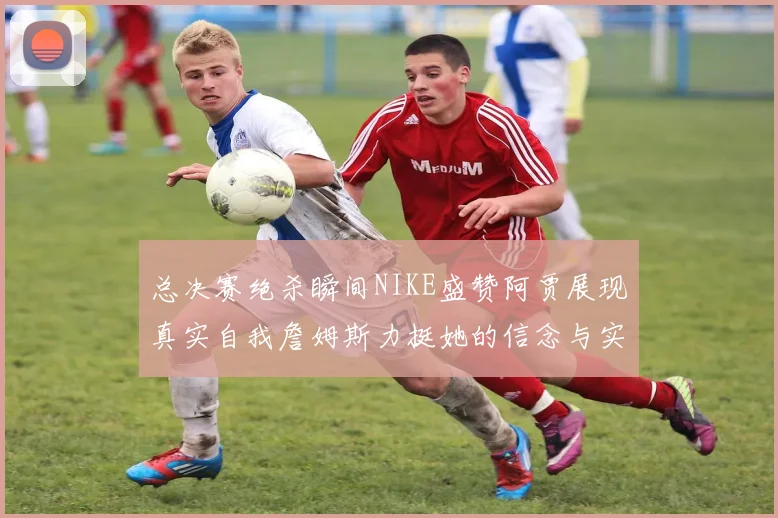 总决赛绝杀瞬间NIKE盛赞阿贾展现真实自我詹姆斯力挺她的信念与实力