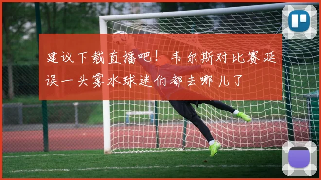 建议下载直播吧！韦尔斯对比赛延误一头雾水球迷们都去哪儿了