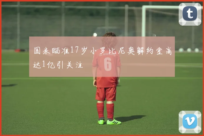 国米瞄准17岁小罗比尼奥解约金高达1亿引关注