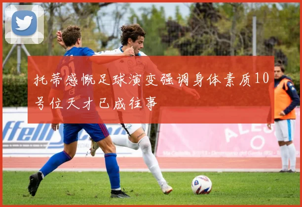 托蒂感慨足球演变强调身体素质10号位天才已成往事