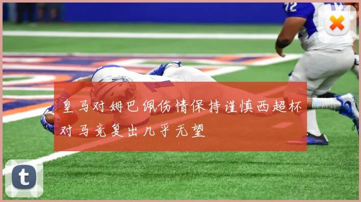 皇马对姆巴佩伤情保持谨慎西超杯对马竞复出几乎无望