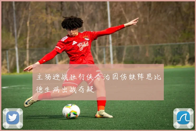 主场迎战独行侠乔治因伤缺阵恩比德生病出战存疑