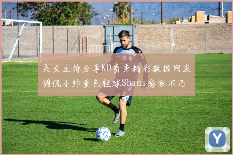 美女主持分享KD首秀精彩数据网友调侃小帅重色轻球Shams感慨不已