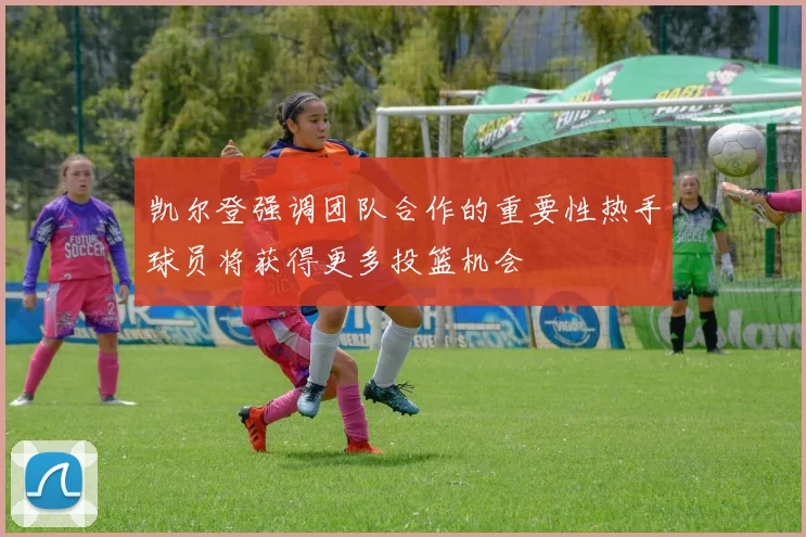 凯尔登强调团队合作的重要性热手球员将获得更多投篮机会