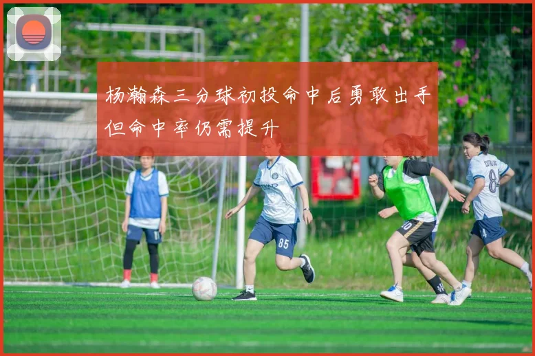 杨瀚森三分球初投命中后勇敢出手但命中率仍需提升