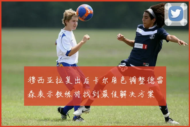 穆西亚拉复出后卡尔角色调整德雷森表示教练将找到最佳解决方案