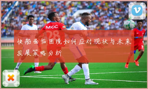 快船面临困境如何应对现状与未来发展策略分析