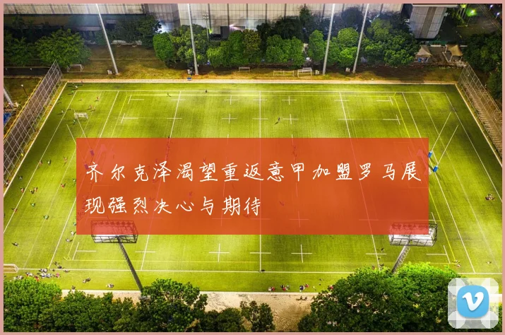 齐尔克泽渴望重返意甲加盟罗马展现强烈决心与期待