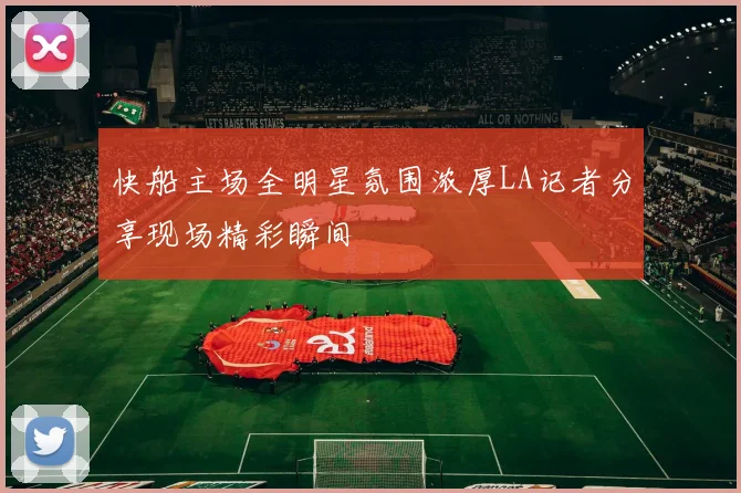 快船主场全明星氛围浓厚LA记者分享现场精彩瞬间