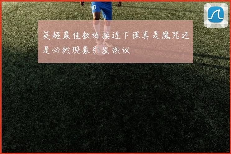 英超最佳教练接连下课真是魔咒还是必然现象引发热议
