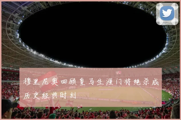 穆里尼奥回顾皇马生涯门将绝杀成历史经典时刻