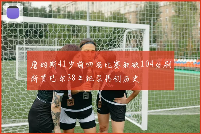詹姆斯41岁前四场比赛狂砍104分刷新贾巴尔38年纪录再创历史