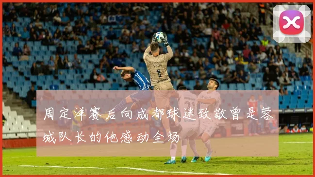 周定洋赛后向成都球迷致敬曾是蓉城队长的他感动全场