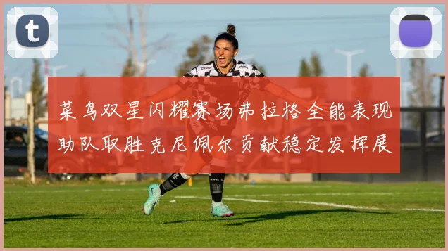 菜鸟双星闪耀赛场弗拉格全能表现助队取胜克尼佩尔贡献稳定发挥展现潜力