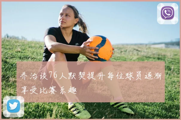 乔治谈76人默契提升每位球员逐渐享受比赛乐趣