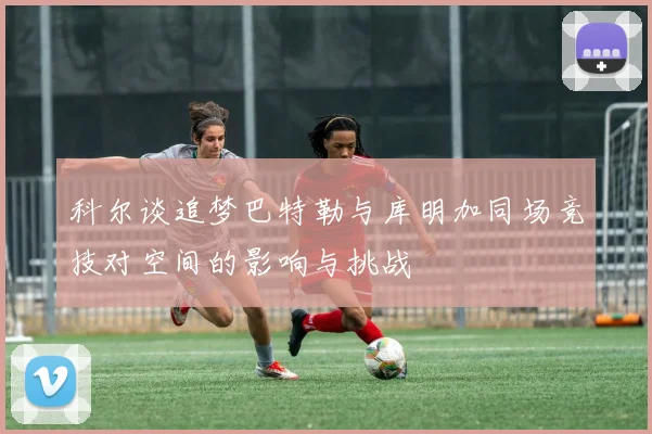 科尔谈追梦巴特勒与库明加同场竞技对空间的影响与挑战