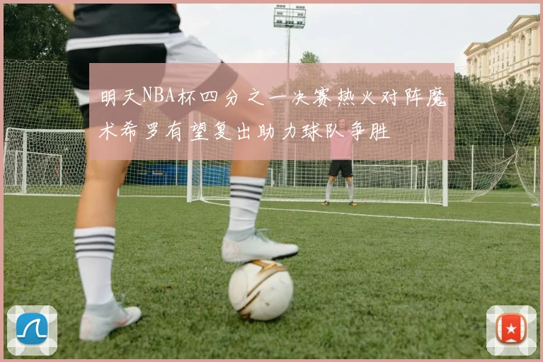 明天NBA杯四分之一决赛热火对阵魔术希罗有望复出助力球队争胜