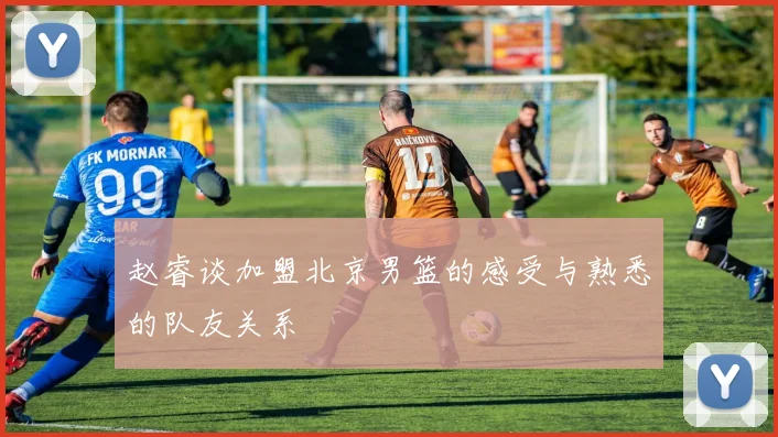 赵睿谈加盟北京男篮的感受与熟悉的队友关系