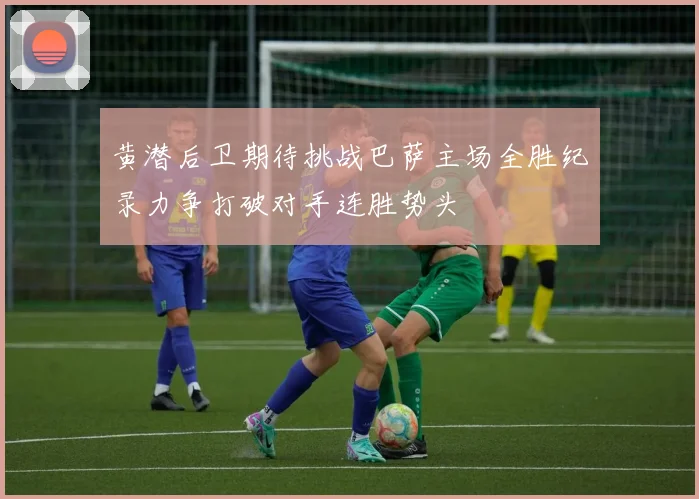 黄潜后卫期待挑战巴萨主场全胜纪录力争打破对手连胜势头
