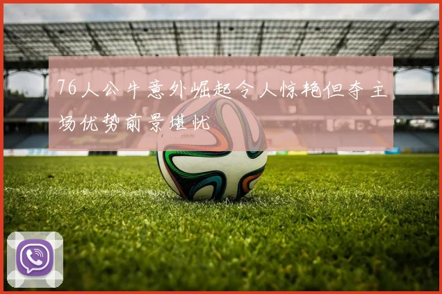 76人公牛意外崛起令人惊艳但夺主场优势前景堪忧