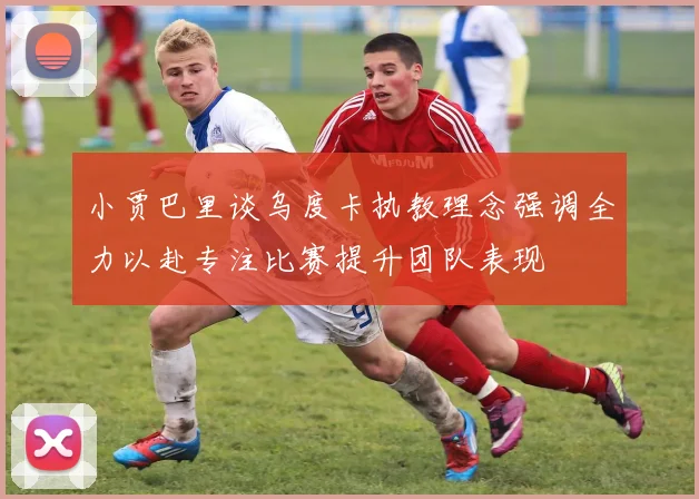 小贾巴里谈乌度卡执教理念强调全力以赴专注比赛提升团队表现