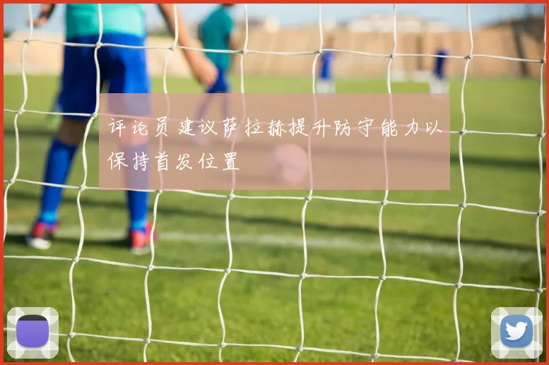 评论员建议萨拉赫提升防守能力以保持首发位置