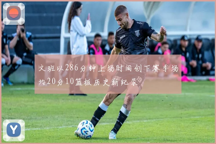 文班以286分钟上场时间创下赛季场均20分10篮板历史新纪录