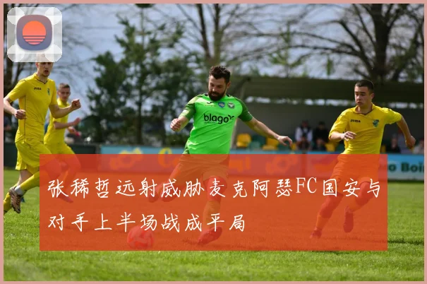 张稀哲远射威胁麦克阿瑟FC国安与对手上半场战成平局