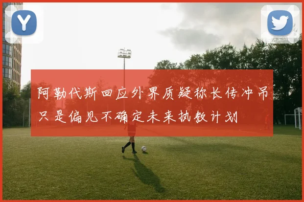 阿勒代斯回应外界质疑称长传冲吊只是偏见不确定未来执教计划