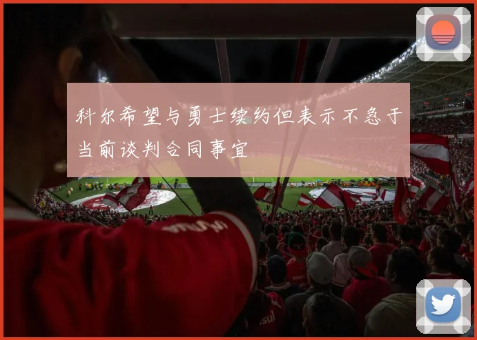 科尔希望与勇士续约但表示不急于当前谈判合同事宜