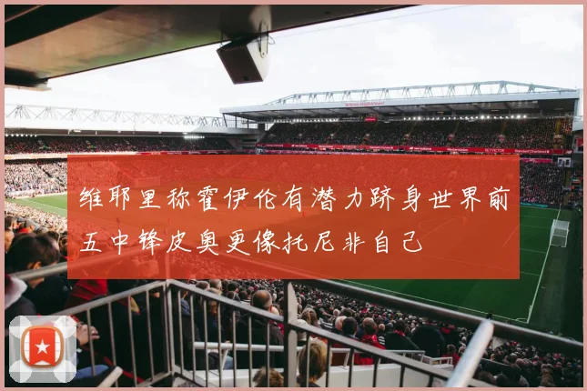 维耶里称霍伊伦有潜力跻身世界前五中锋皮奥更像托尼非自己