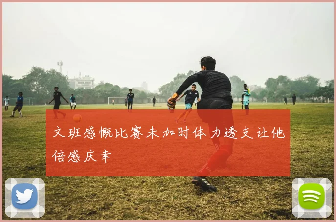 文班感慨比赛未加时体力透支让他倍感庆幸