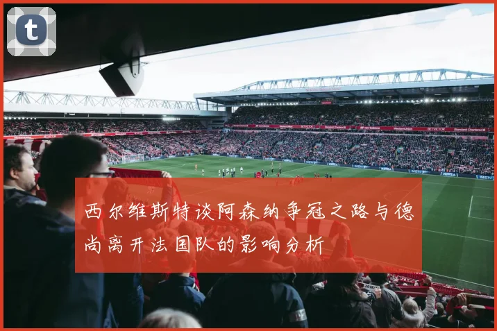 西尔维斯特谈阿森纳争冠之路与德尚离开法国队的影响分析