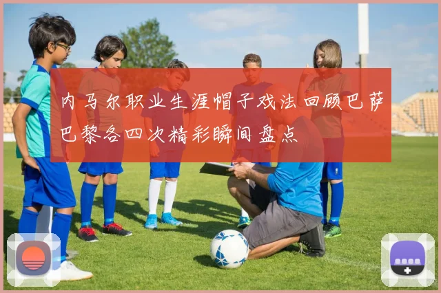 内马尔职业生涯帽子戏法回顾巴萨巴黎各四次精彩瞬间盘点
