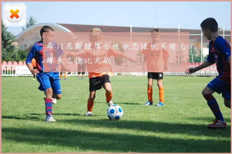 希门尼斯缺席合练状态堪忧或将无缘米兰德比大战