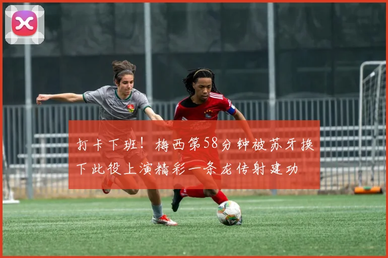打卡下班！梅西第58分钟被苏牙换下此役上演精彩一条龙传射建功
