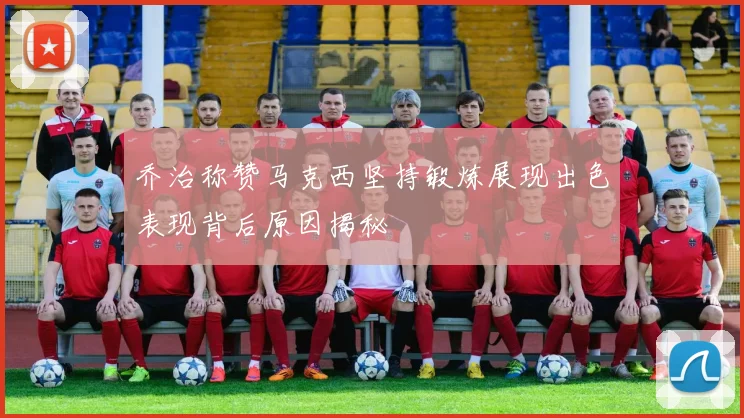 乔治称赞马克西坚持锻炼展现出色表现背后原因揭秘