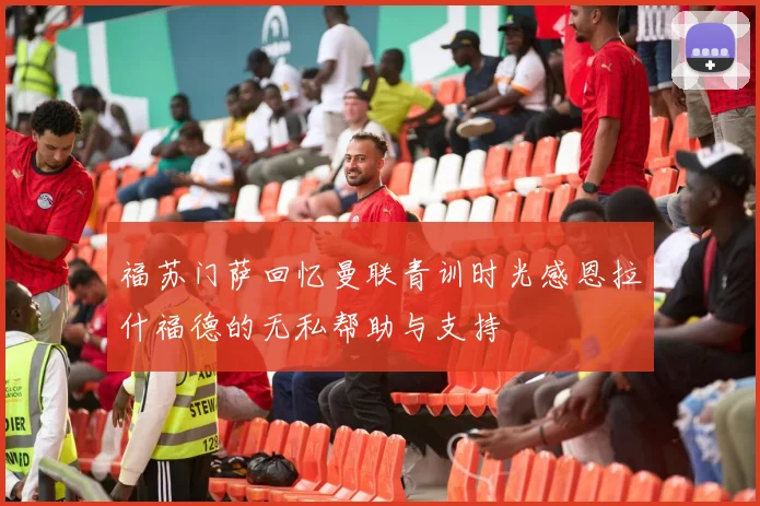 福苏门萨回忆曼联青训时光感恩拉什福德的无私帮助与支持