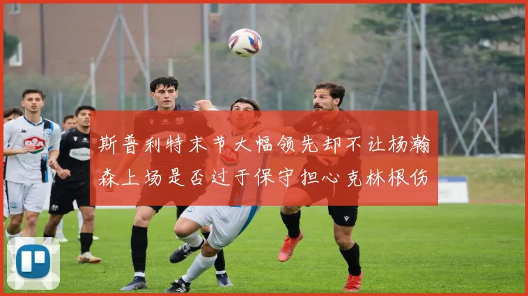 斯普利特末节大幅领先却不让杨瀚森上场是否过于保守担心克林根伤情吗